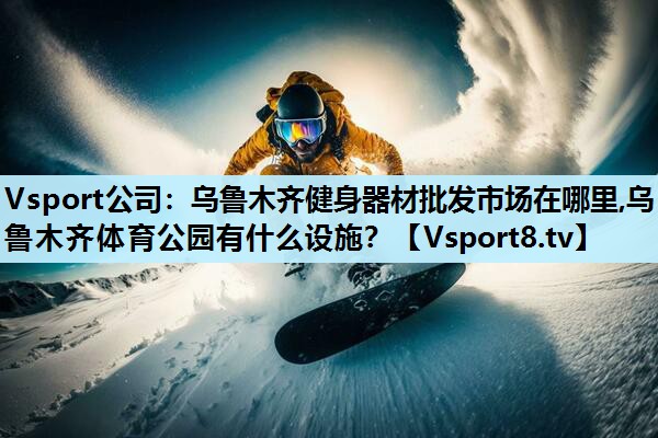 Vsport公司：乌鲁木齐健身器材批发市场在哪里,乌鲁木齐体育公园有什么设施？