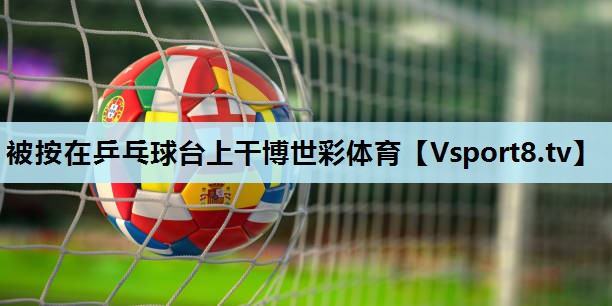 被按在乒乓球台上干博世彩体育