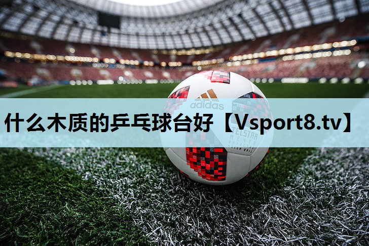 什么木质的乒乓球台好 什么木质的乒乓球台好