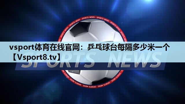 乒乓球台每隔多少米一个 乒乓球台每隔多少米一个