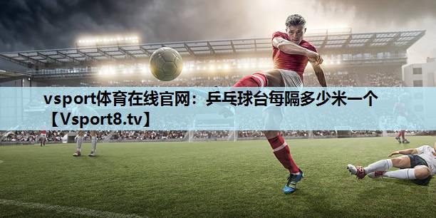 乒乓球台每隔多少米一个 乒乓球台每隔多少米一个