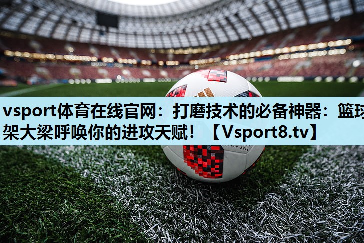 打磨技术的必备神器:篮球架大梁呼唤你的进攻天赋! 打磨技术的必备神器:篮球架大梁呼唤你的进攻天赋!