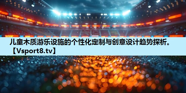 儿童木质游乐设施的个性化定制与创意设计趋势探析。